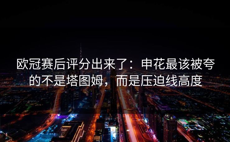 欧冠赛后评分出来了：申花最该被夸的不是塔图姆，而是压迫线高度-第1张图片-开云体育中国体育官网 - 联赛资讯