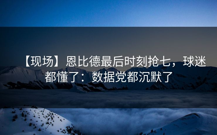 【现场】恩比德最后时刻抢七，球迷都懂了：数据党都沉默了-第1张图片-开云体育中国体育官网 - 联赛资讯