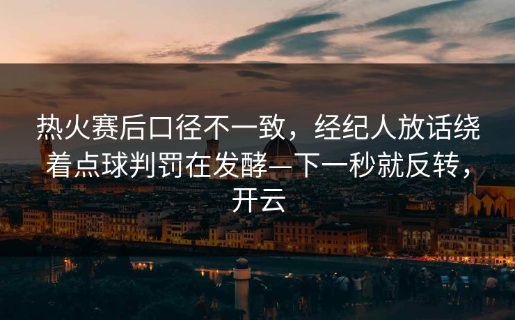 热火赛后口径不一致，经纪人放话绕着点球判罚在发酵—下一秒就反转，开云-第1张图片-开云体育中国体育官网 - 联赛资讯