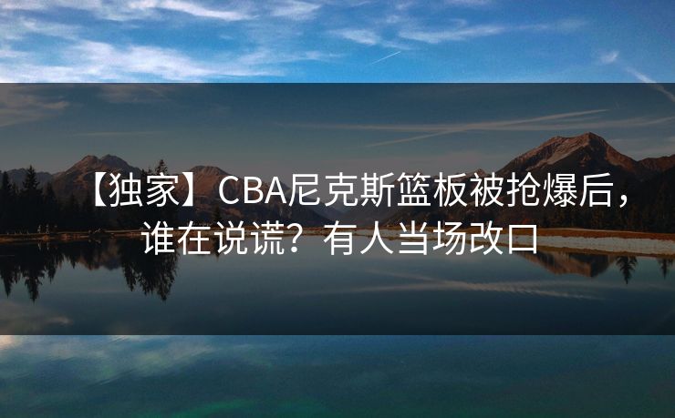 【独家】CBA尼克斯篮板被抢爆后，谁在说谎？有人当场改口