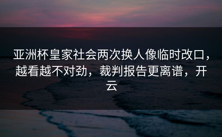 亚洲杯皇家社会两次换人像临时改口，越看越不对劲，裁判报告更离谱，开云