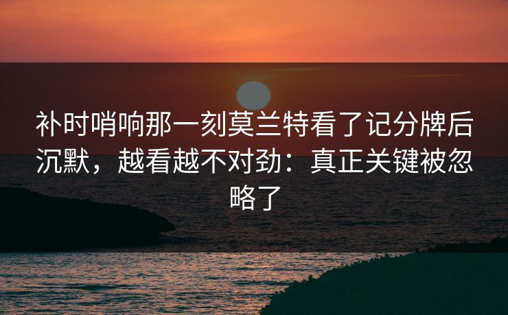 补时哨响那一刻莫兰特看了记分牌后沉默，越看越不对劲：真正关键被忽略了-第1张图片-开云体育中国体育官网 - 联赛资讯