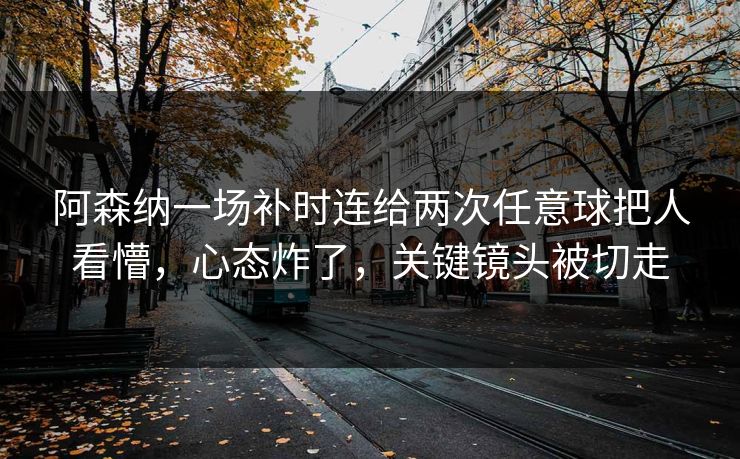 阿森纳一场补时连给两次任意球把人看懵，心态炸了，关键镜头被切走-第1张图片-开云体育中国体育官网 - 联赛资讯