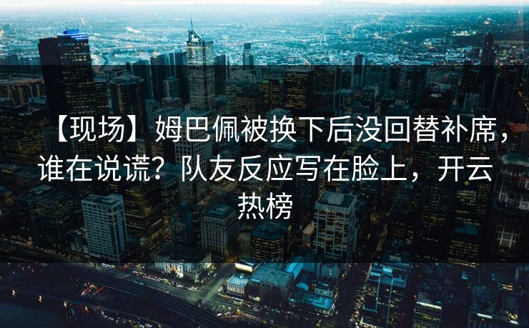 【现场】姆巴佩被换下后没回替补席，谁在说谎？队友反应写在脸上，开云热榜-第1张图片-开云体育中国体育官网 - 联赛资讯