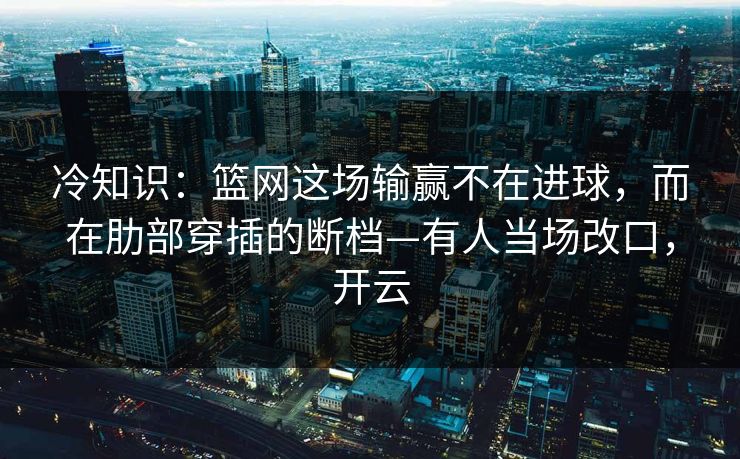 冷知识：篮网这场输赢不在进球，而在肋部穿插的断档—有人当场改口，开云