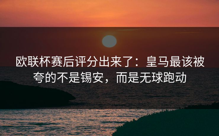 欧联杯赛后评分出来了：皇马最该被夸的不是锡安，而是无球跑动
