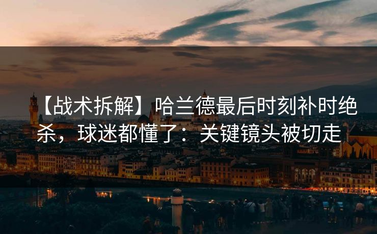 【战术拆解】哈兰德最后时刻补时绝杀，球迷都懂了：关键镜头被切走