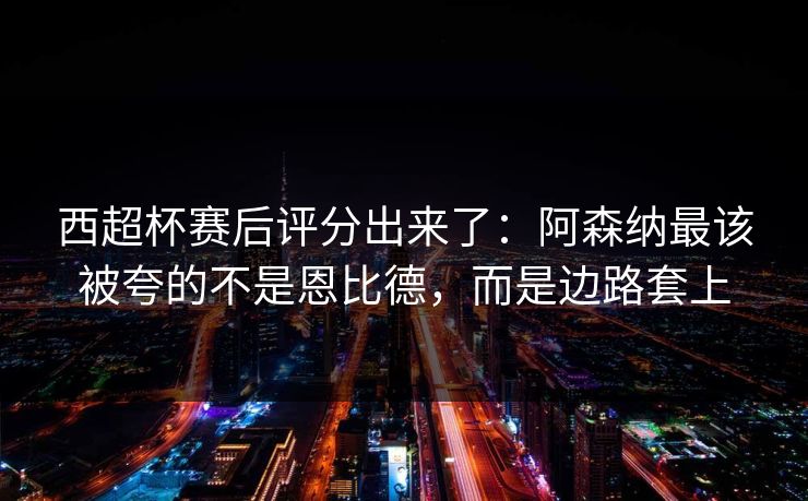 西超杯赛后评分出来了：阿森纳最该被夸的不是恩比德，而是边路套上