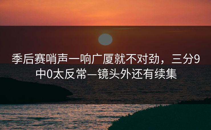 季后赛哨声一响广厦就不对劲，三分9中0太反常—镜头外还有续集