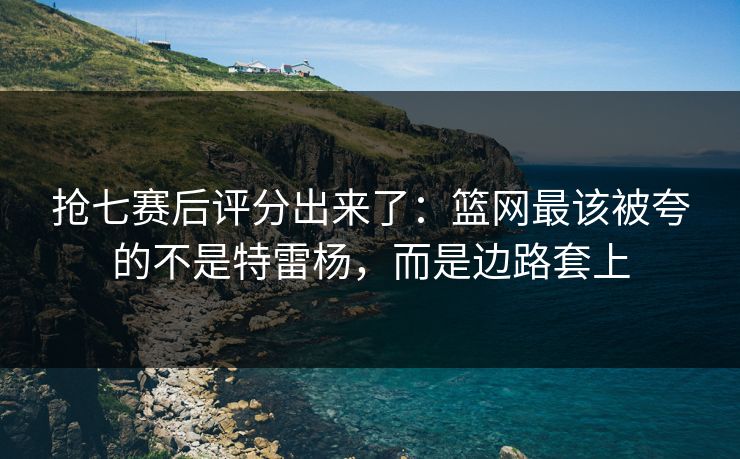 抢七赛后评分出来了：篮网最该被夸的不是特雷杨，而是边路套上